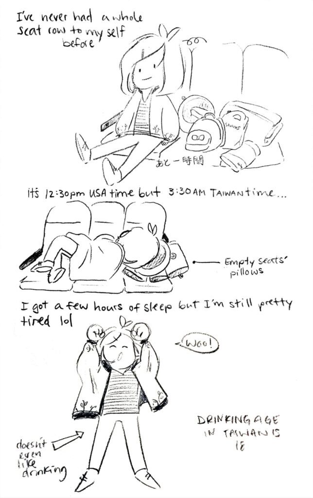 Comic about my travel to Taiwan, then Japan in 2017. "I've never had a whole seat row to myself before" "It's 12:30pm USA time, but 3:30am Taiwan time" "I got a few hours of sleep, but I'm still pretty tired lol" "Drinking age in Taiwan is 18" (Doesn't even like drinking)